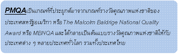 Rounded Rectangle: PMQAเป็นเกณฑ์ที่ประยุกต์มาจากเกณฑ์รางวัลคุณภาพแห่งชาติของประเทศสหรัฐอเมริกา หรือ The Malcolm Baldrige National Quality Award หรือ MBNQA และได้กลายเป็นต้นแบบรางวัลคุณภาพแห่งชาติให้กับประเทศต่าง ๆ หลายประเทศทั่วโลก รวมทั้งประเทศไทย